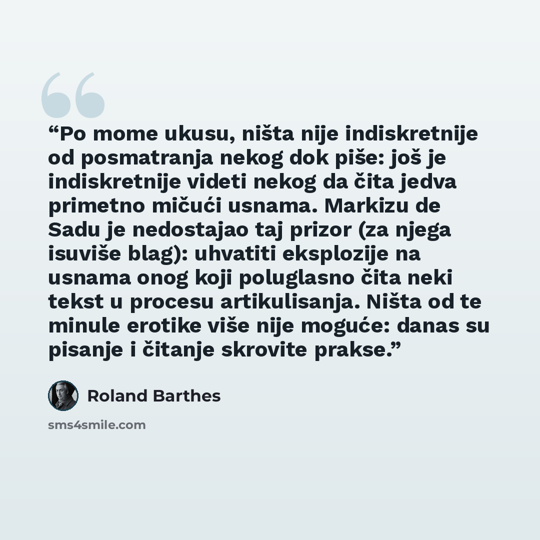 “Po mome ukusu, ništa nije indiskretnije od posmatranja nekog dok piše: još je indiskretnije videti nekog da čita jedva primetno mičući usnama. Markizu de Sadu je nedostajao taj prizor (za njega isuviše blag): uhvatiti eksplozije na usnama onog koji poluglasno čita neki tekst u procesu…” quote by Roland Barthes