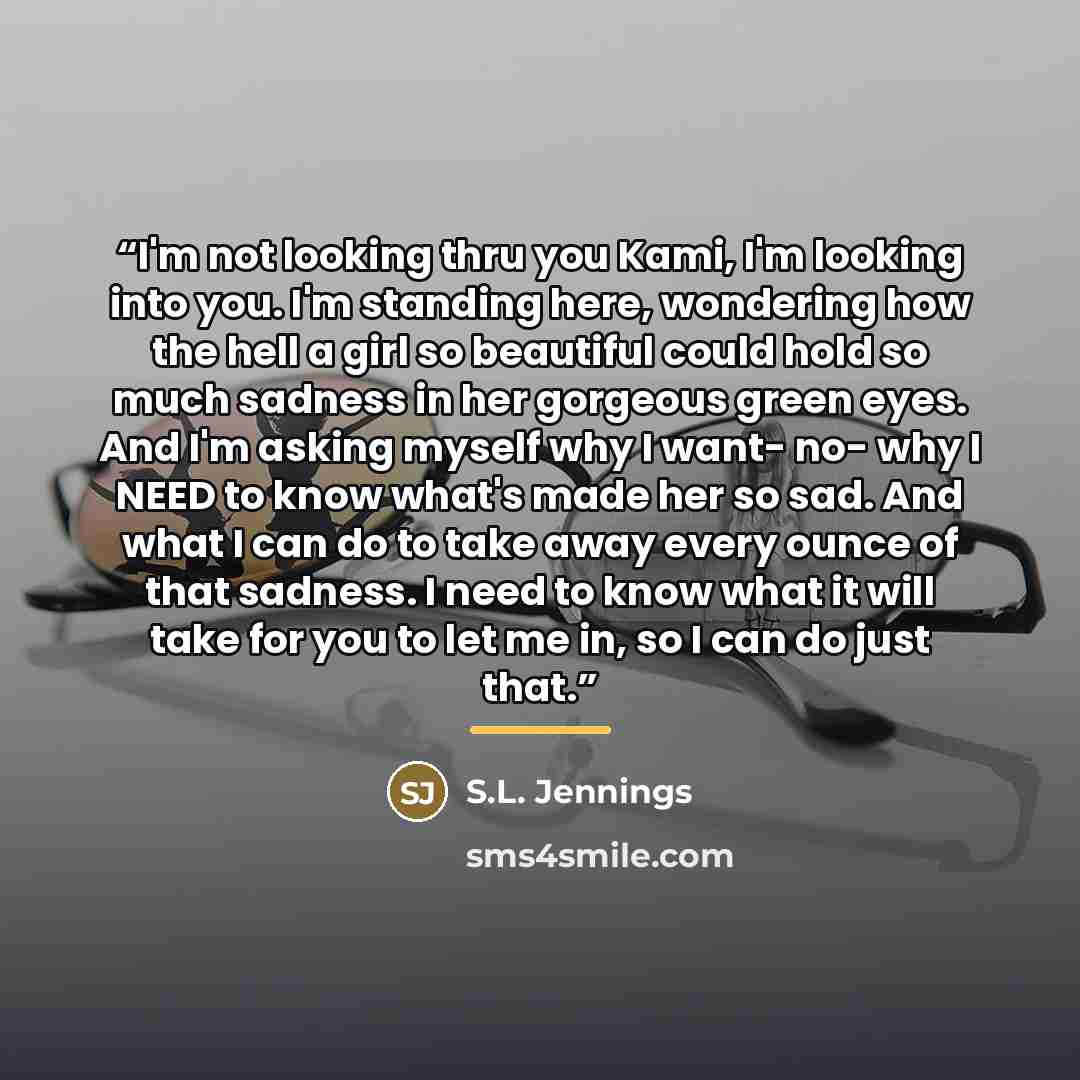 “I'm not looking thru you Kami, I'm looking into you. I'm standing here, wondering how the hell a girl so beautiful could hold so much sadness in her gorgeous green eyes. And I'm asking myself why I want- no- why I NEED to know what's made her so sad. And what I can do to take away every ounce of…” quote by S.L. Jennings