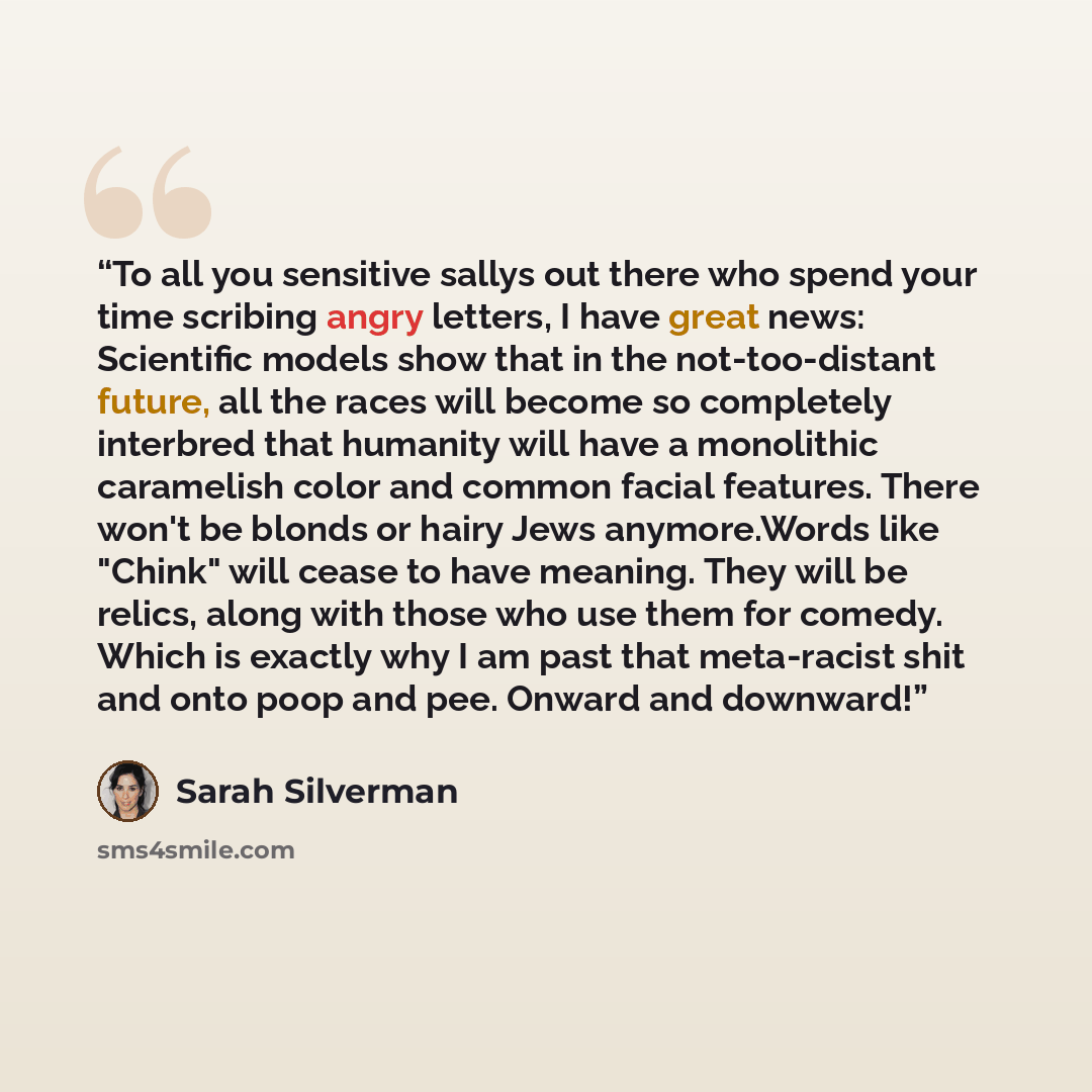 “To all you sensitive sallys out there who spend your time scribing angry letters, I have great news: Scientific models show that in the not-too-distant future, all the races will become so completely interbred that humanity will have a monolithic caramelish color and common facial features. There…” quote by Sarah Silverman