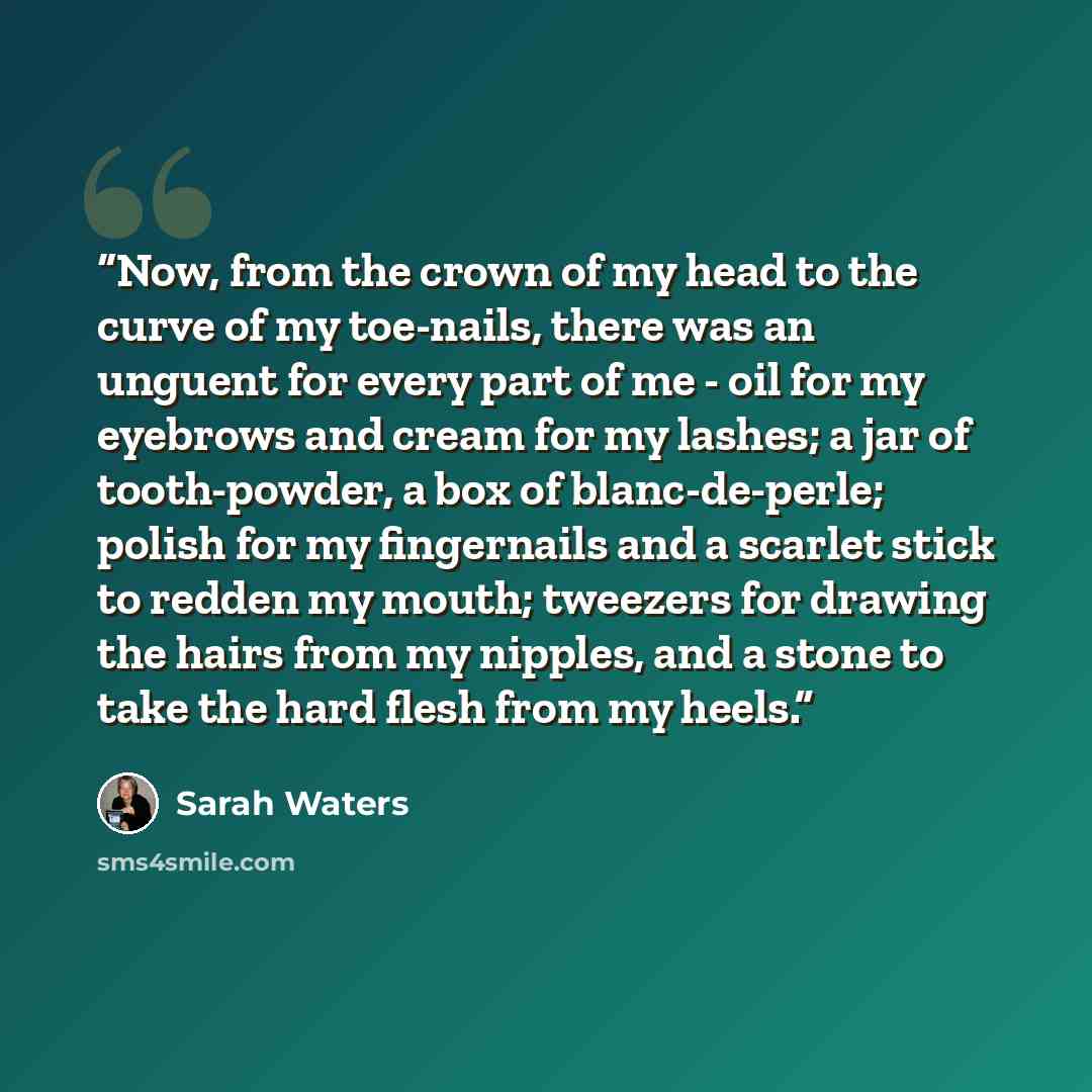 “Now, from the crown of my head to the curve of my toe-nails, there was an unguent for every part of me - oil for my eyebrows and cream for my lashes; a jar of tooth-powder, a box of blanc-de-perle; polish for my fingernails and a scarlet stick to redden my mouth; tweezers for drawing the hairs…” quote by Sarah Waters