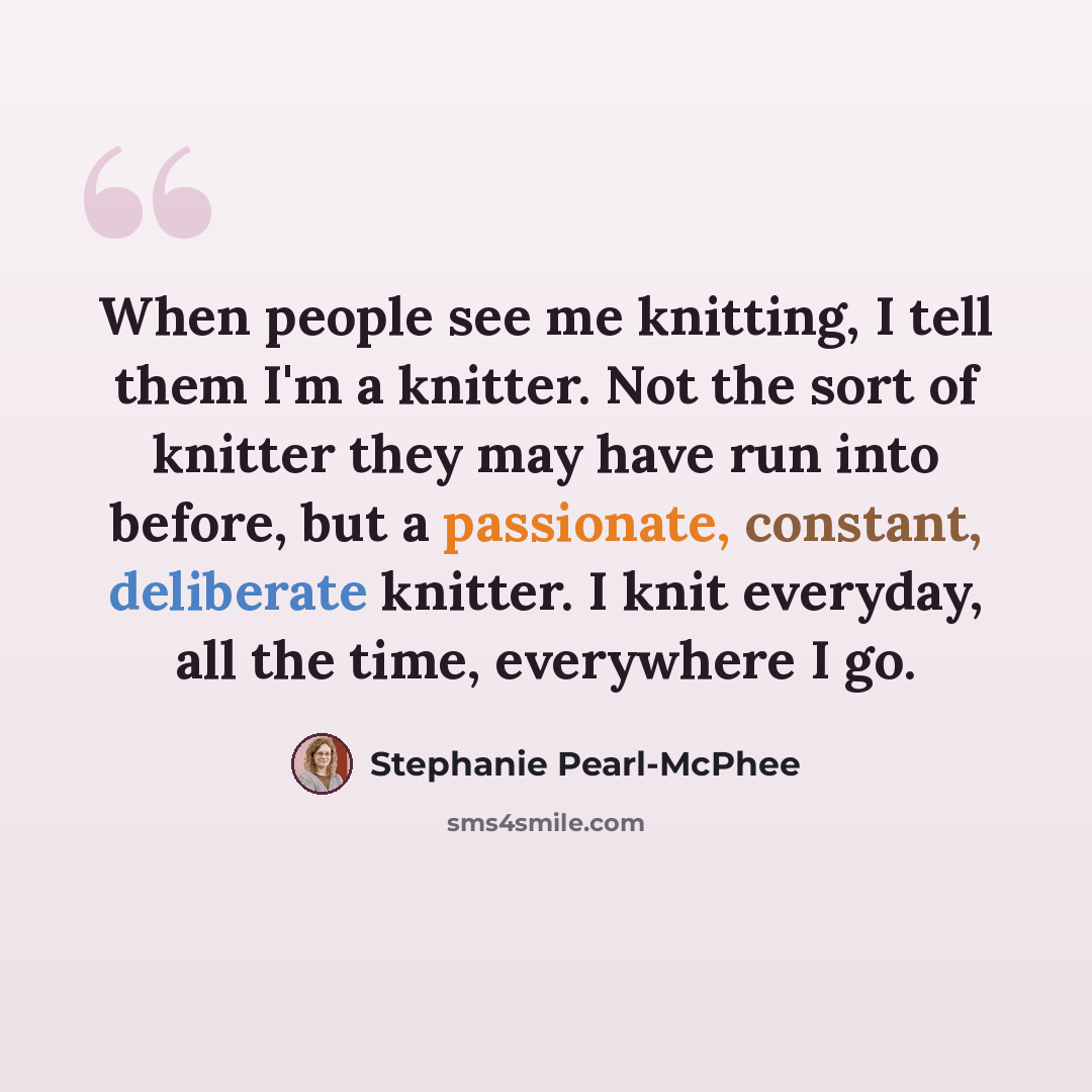 “When people see me knitting, I tell them I'm a knitter. Not the sort of knitter they may have run into before, but a passionate, constant, deliberate knitter. I knit everyday, all the time, everywhere I go.” quote by Stephanie Pearl-McPhee