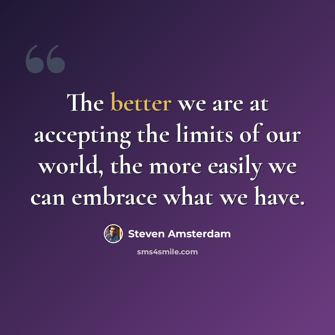 “The better we are at accepting the limits of our world, the more easily we can embrace what we have.” quote by Steven Amsterdam