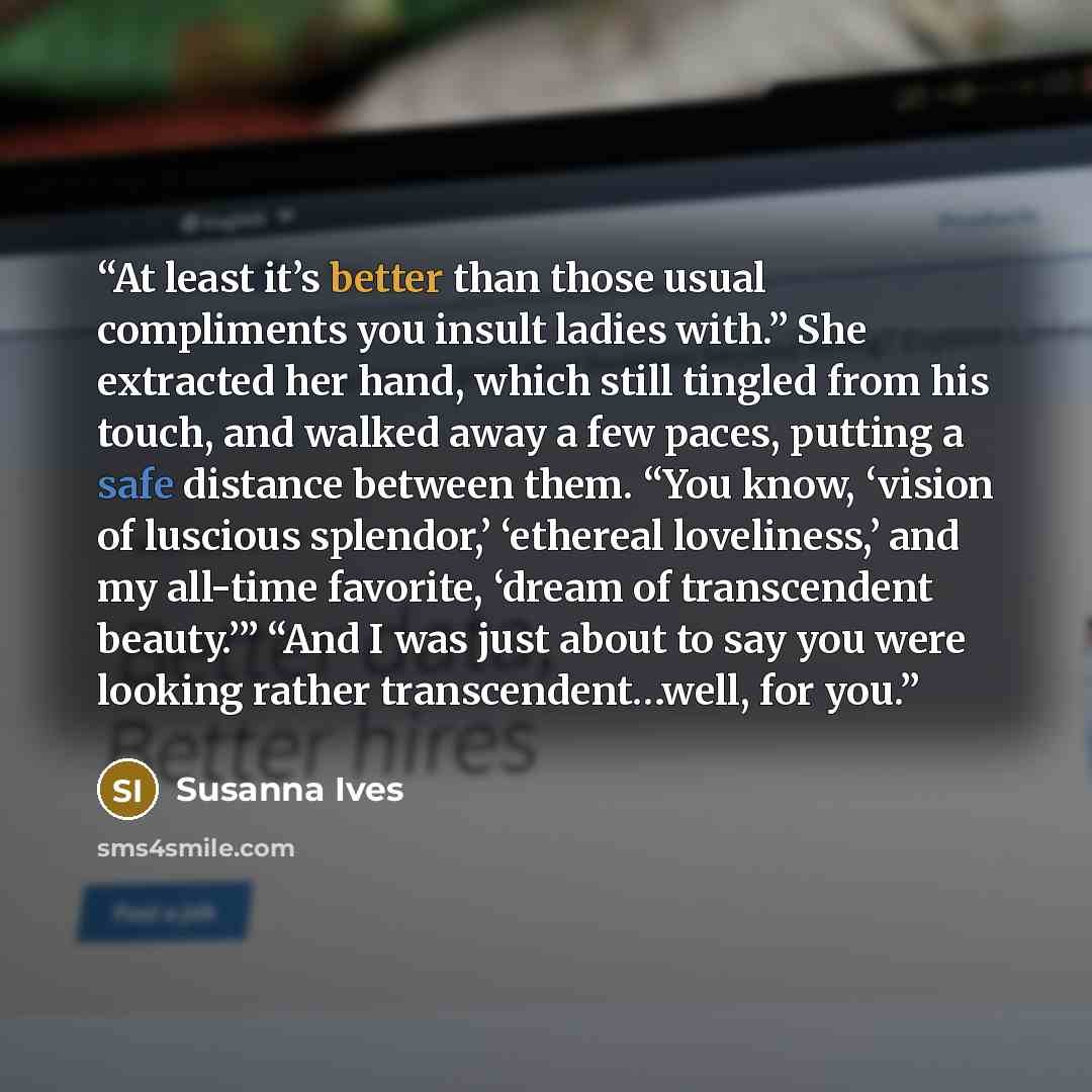 “At least it’s better than those usual compliments you insult ladies with.” She extracted her hand, which still tingled from his touch, and walked away a few paces, putting a safe distance between them. “You know, ‘vision of luscious splendor,’ ‘ethereal loveliness,’ and my all-time favorite…” quote by Susanna Ives