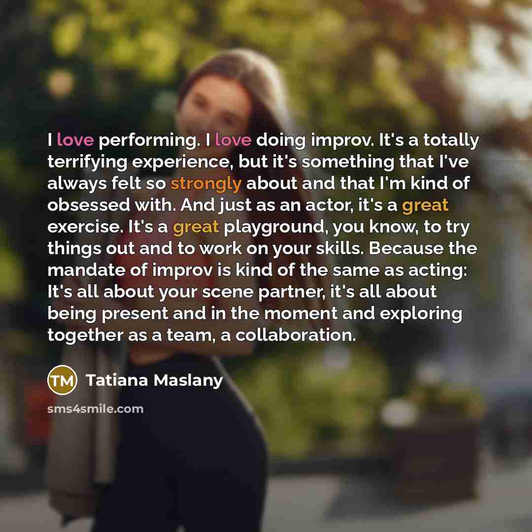 “I love performing. I love doing improv. It's a totally terrifying experience, but it's something that I've always felt so strongly about and that I'm kind of obsessed with. And just as an actor, it's a great exercise. It's a great playground, you know, to try things out and to work on your skills…” quote by Tatiana Maslany