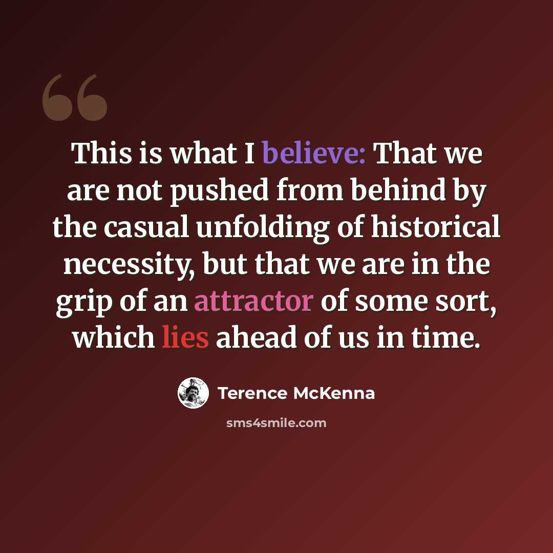 “This is what I believe: That we are not pushed from behind by the casual unfolding of historical necessity, but that we are in the grip of an attractor of some sort, which lies ahead of us in time.” quote by Terence McKenna
