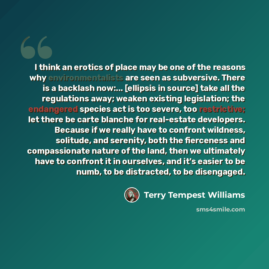 “I think an erotics of place may be one of the reasons why environmentalists are seen as subversive. There is a backlash now:... [ellipsis in source] take all the regulations away; weaken existing legislation; the endangered species act is too severe, too restrictive; let there be carte blanche for…” quote by Terry Tempest Williams