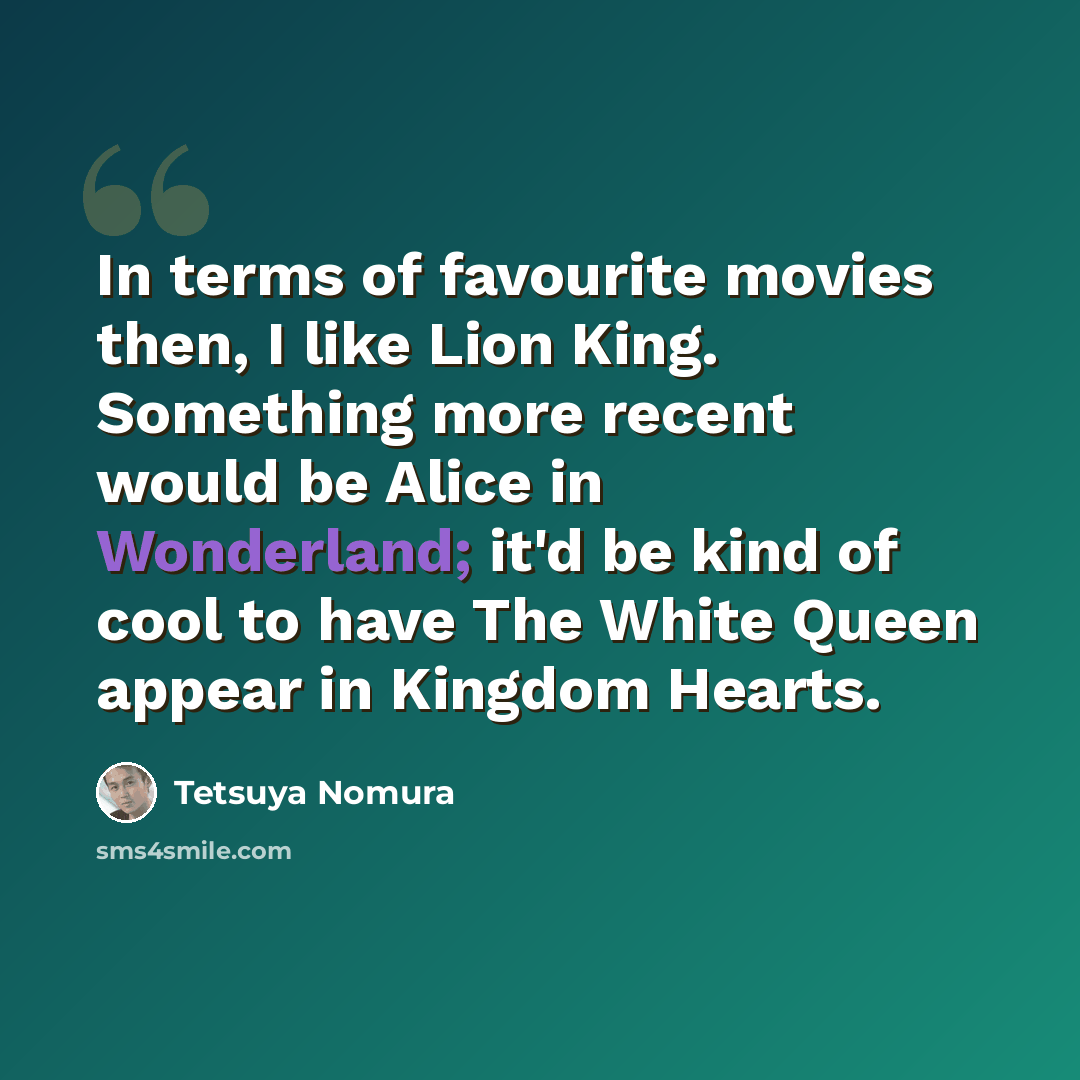 “In terms of favourite movies then, I like Lion King. Something more recent would be Alice in Wonderland; it'd be kind of cool to have The White Queen appear in Kingdom Hearts.” quote by Tetsuya Nomura
