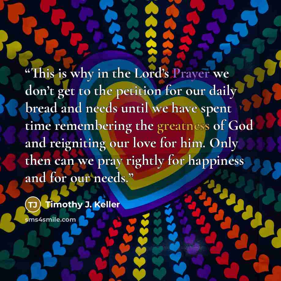 “This is why in the Lord’s Prayer we don’t get to the petition for our daily bread and needs until we have spent time remembering the greatness of God and reigniting our love for him. Only then can we pray rightly for happiness and for our needs.” quote by Timothy J. Keller