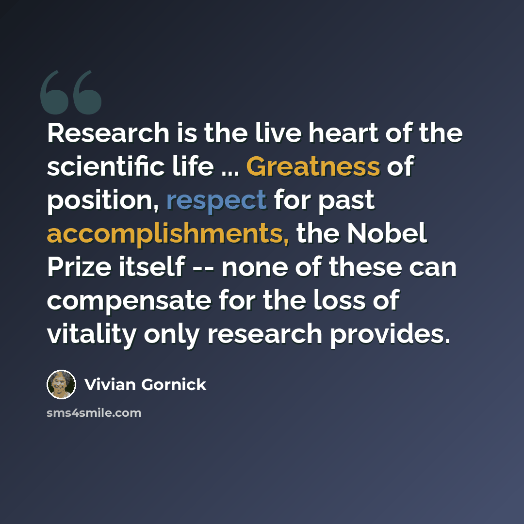 “Research is the live heart of the scientific life ... Greatness of position, respect for past accomplishments, the Nobel Prize itself -- none of these can compensate for the loss of vitality only research provides.” quote by Vivian Gornick