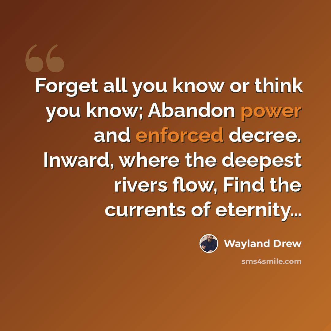 “Forget all you know or think you know; Abandon power and enforced decree. Inward, where the deepest rivers flow, Find the currents of eternity…” quote by Wayland Drew
