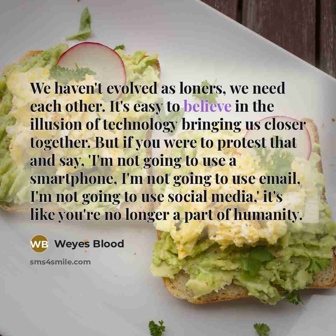 “We haven't evolved as loners, we need each other. It's easy to believe in the illusion of technology bringing us closer together. But if you were to protest that and say, 'I'm not going to use a smartphone, I'm not going to use email, I'm not going to use social media,' it's like you're no longer…” quote by Weyes Blood