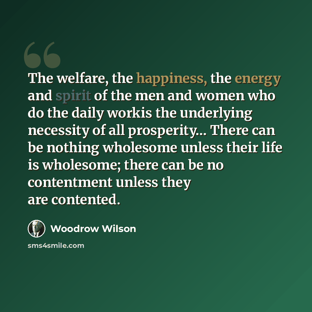 “The welfare, the happiness, the energy and spirit of the men and women who do the daily workis the underlying necessity of all prosperity… There can be nothing wholesome unless their life is wholesome; there can be no contentment unless they are contented.” quote by Woodrow Wilson