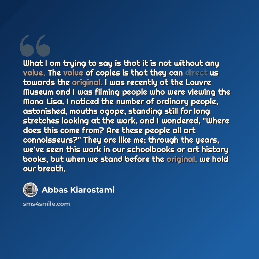 “What I am trying to say is that it is not without any value. The value of copies is that they can direct us towards the original. I was recently at the Louvre Museum and I was filming people who were viewing the Mona Lisa. I noticed the number of ordinary people, astonished, mouths agape, standing…” quote by Abbas Kiarostami