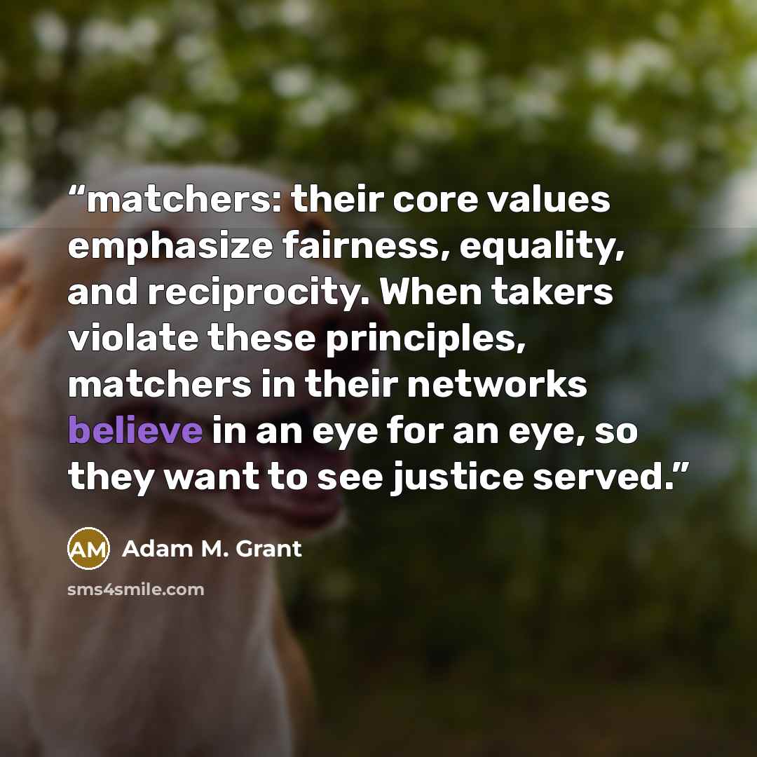 “matchers: their core values emphasize fairness, equality, and reciprocity. When takers violate these principles, matchers in their networks believe in an eye for an eye, so they want to see justice served.” quote by Adam M. Grant
