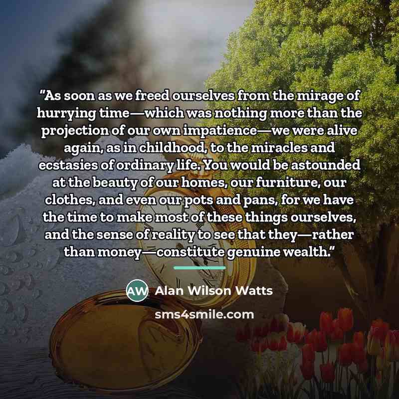 “As soon as we freed ourselves from the mirage of hurrying time—which was nothing more than the projection of our own impatience—we were alive again, as in childhood, to the miracles and ecstasies of ordinary life. You would be astounded at the beauty of our homes, our furniture, our clothes, and…” quote by Alan Wilson Watts