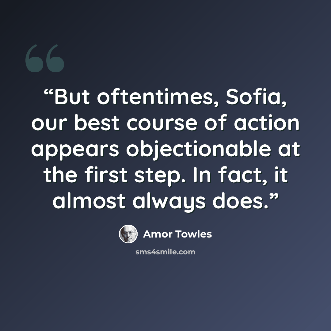 “But oftentimes, Sofia, our best course of action appears objectionable at the first step. In fact, it almost always does.” quote by Amor Towles