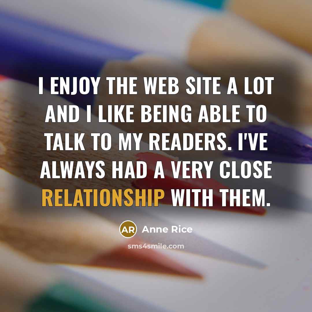 “I enjoy the Web site a lot and I like being able to talk to my readers. I've always had a very close relationship with them.” quote by Anne Rice