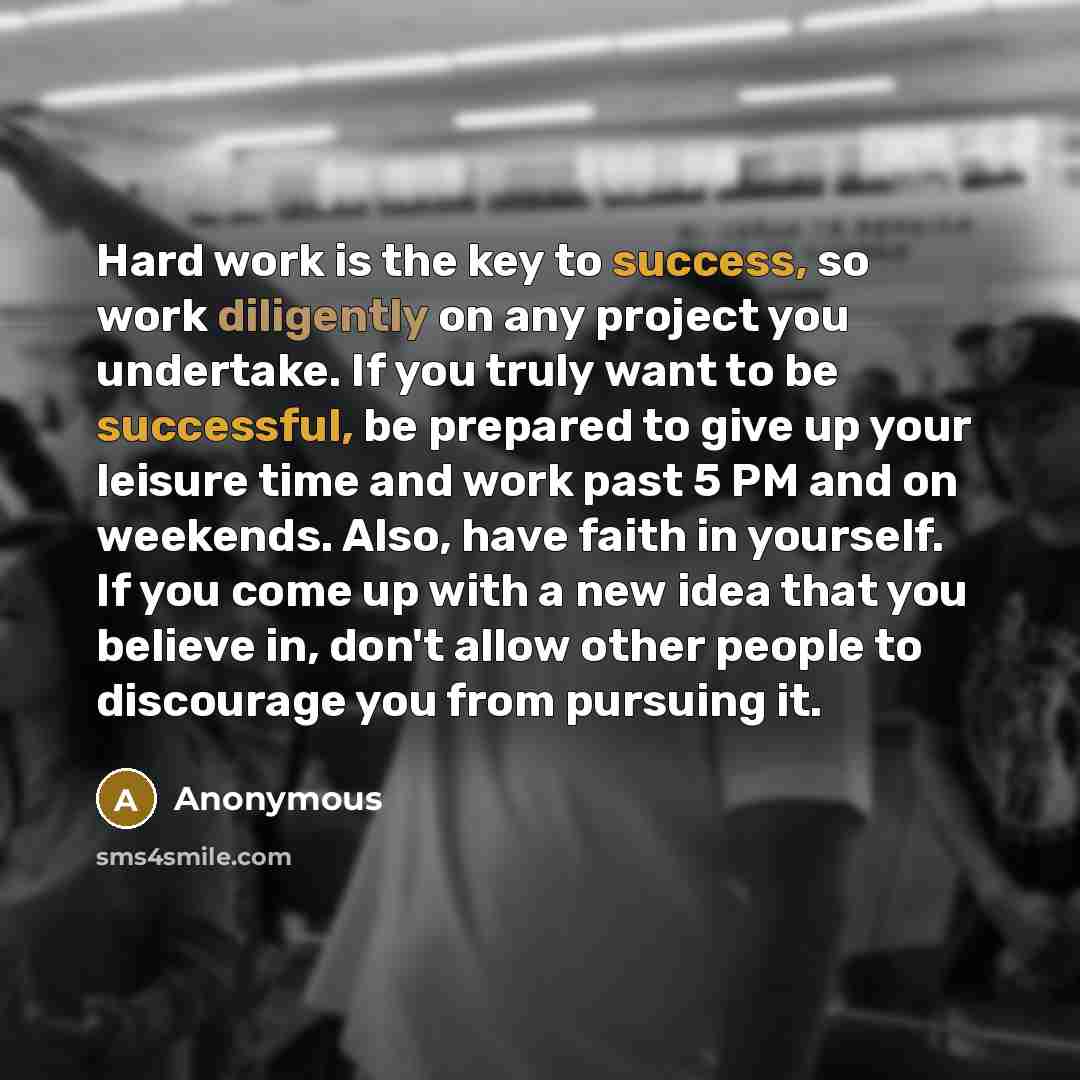 “Hard work is the key to success, so work diligently on any project you undertake. If you truly want to be successful, be prepared to give up your leisure time and work past 5 PM and on weekends. Also, have faith in yourself. If you come up with a new idea that you believe in, don't allow other…” quote by Anonymous
