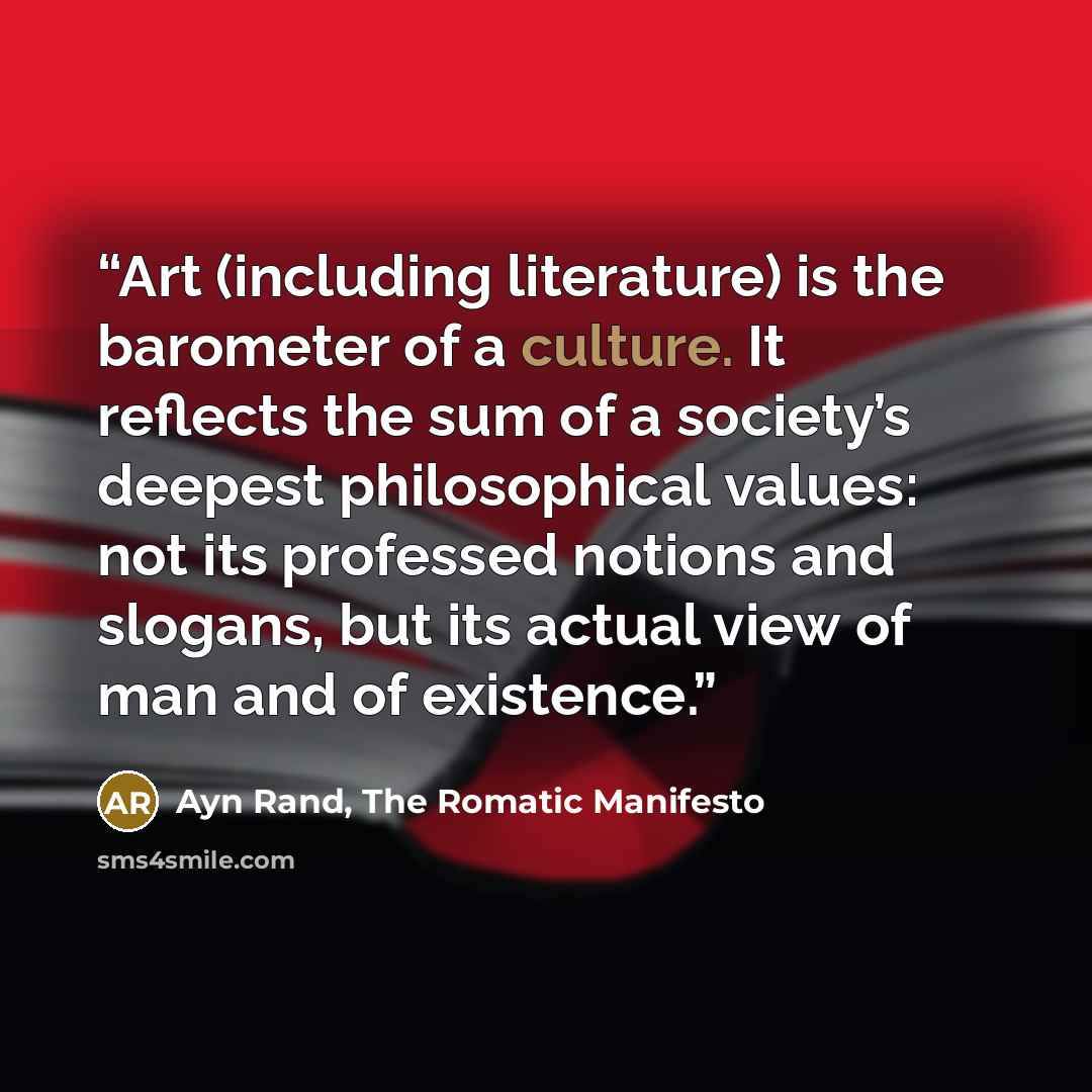 “Art (including literature) is the barometer of a culture. It reflects the sum of a society’s deepest philosophical values: not its professed notions and slogans, but its actual view of man and of existence.” quote by Ayn Rand, The Romatic Manifesto