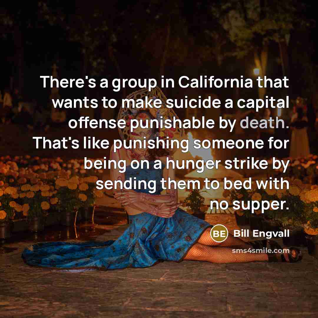“There's a group in California that wants to make suicide a capital offense punishable by death. That's like punishing someone for being on a hunger strike by sending them to bed with no supper.” quote by Bill Engvall