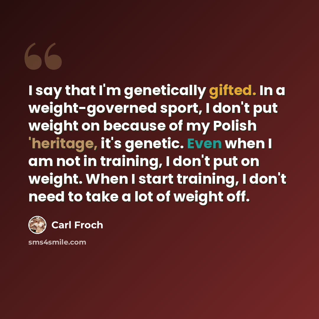 “I say that I'm genetically gifted. In a weight-governed sport, I don't put weight on because of my Polish 'heritage, it's genetic. Even when I am not in training, I don't put on weight. When I start training, I don't need to take a lot of weight off.” quote by Carl Froch