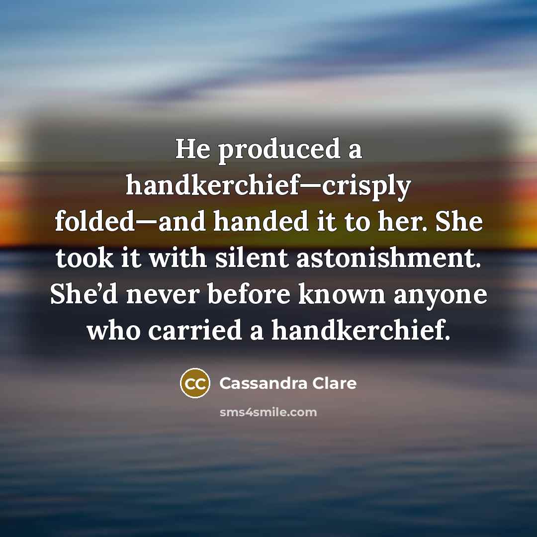 “He produced a handkerchief—crisply folded—and handed it to her. She took it with silent astonishment. She’d never before known anyone who carried a handkerchief.” quote by Cassandra Clare