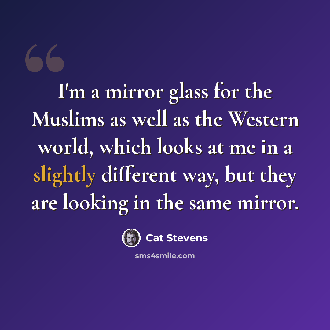 “I'm a mirror glass for the Muslims as well as the Western world, which looks at me in a slightly different way, but they are looking in the same mirror.” quote by Cat Stevens