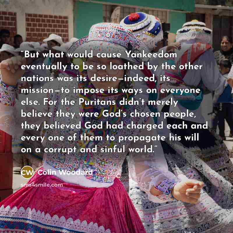 “But what would cause Yankeedom eventually to be so loathed by the other nations was its desire—indeed, its mission—to impose its ways on everyone else. For the Puritans didn’t merely believe they were God’s chosen people, they believed God had charged each and every one of them to propagate his…” quote by Colin Woodard
