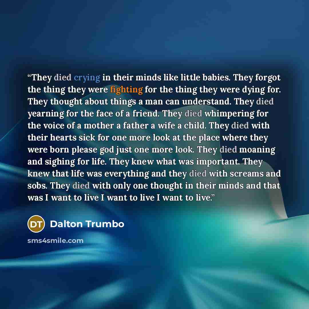 “They died crying in their minds like little babies. They forgot the thing they were fighting for the thing they were dying for. They thought about things a man can understand. They died yearning for the face of a friend. They died whimpering for the voice of a mother a father a wife a child. They…” quote by Dalton Trumbo