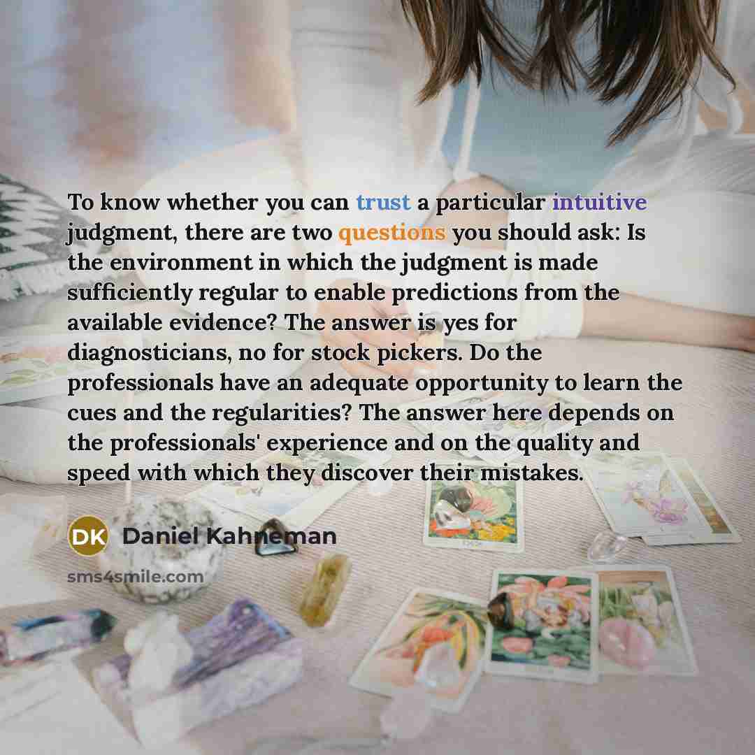 “To know whether you can trust a particular intuitive judgment, there are two questions you should ask: Is the environment in which the judgment is made sufficiently regular to enable predictions from the available evidence? The answer is yes for diagnosticians, no for stock pickers. Do the…” quote by Daniel Kahneman