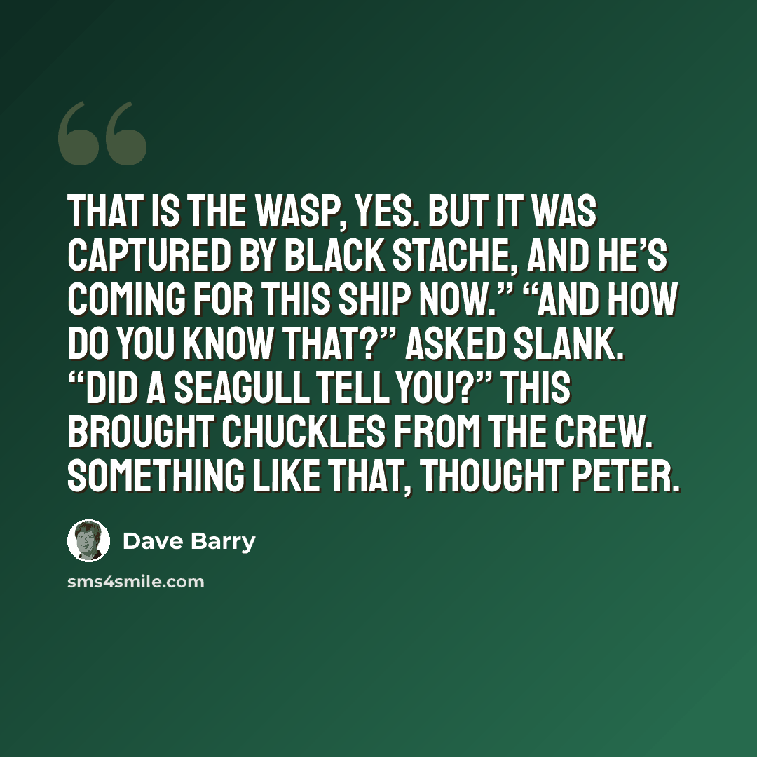 “That is the Wasp, yes. But it was captured by Black Stache, and he’s coming for this ship now.” “And how do you know that?” asked Slank. “Did a seagull tell you?” This brought chuckles from the crew. Something like that, thought Peter.” quote by Dave Barry