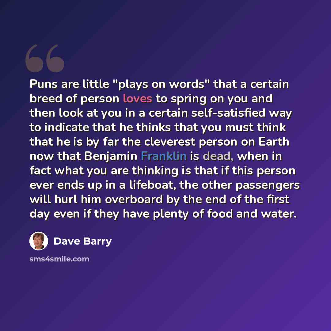 “Puns are little "plays on words" that a certain breed of person loves to spring on you and then look at you in a certain self-satisfied way to indicate that he thinks that you must think that he is by far the cleverest person on Earth now that Benjamin Franklin is dead, when in fact what you are…” quote by Dave Barry