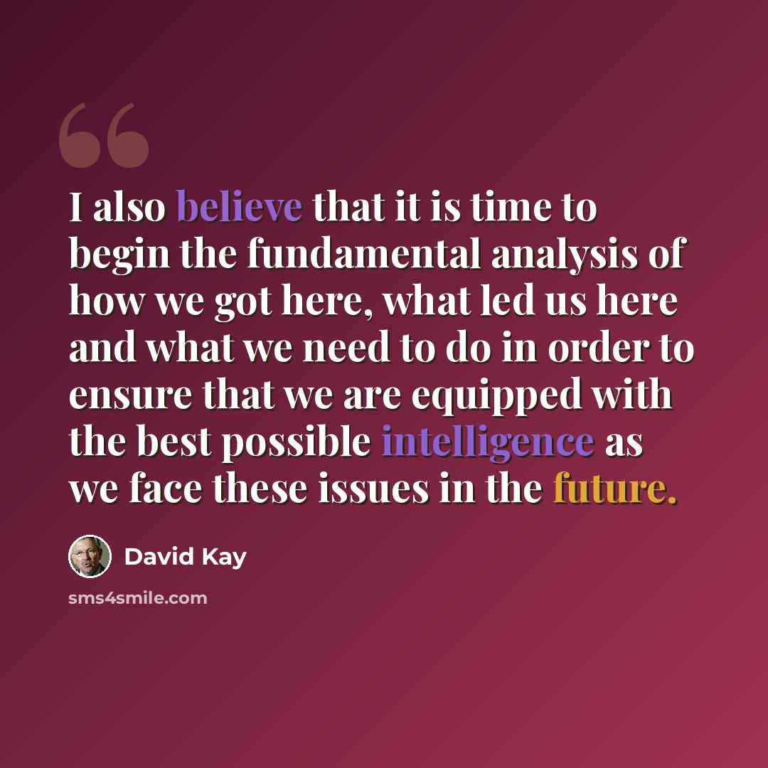 “I also believe that it is time to begin the fundamental analysis of how we got here, what led us here and what we need to do in order to ensure that we are equipped with the best possible intelligence as we face these issues in the future.” quote by David Kay