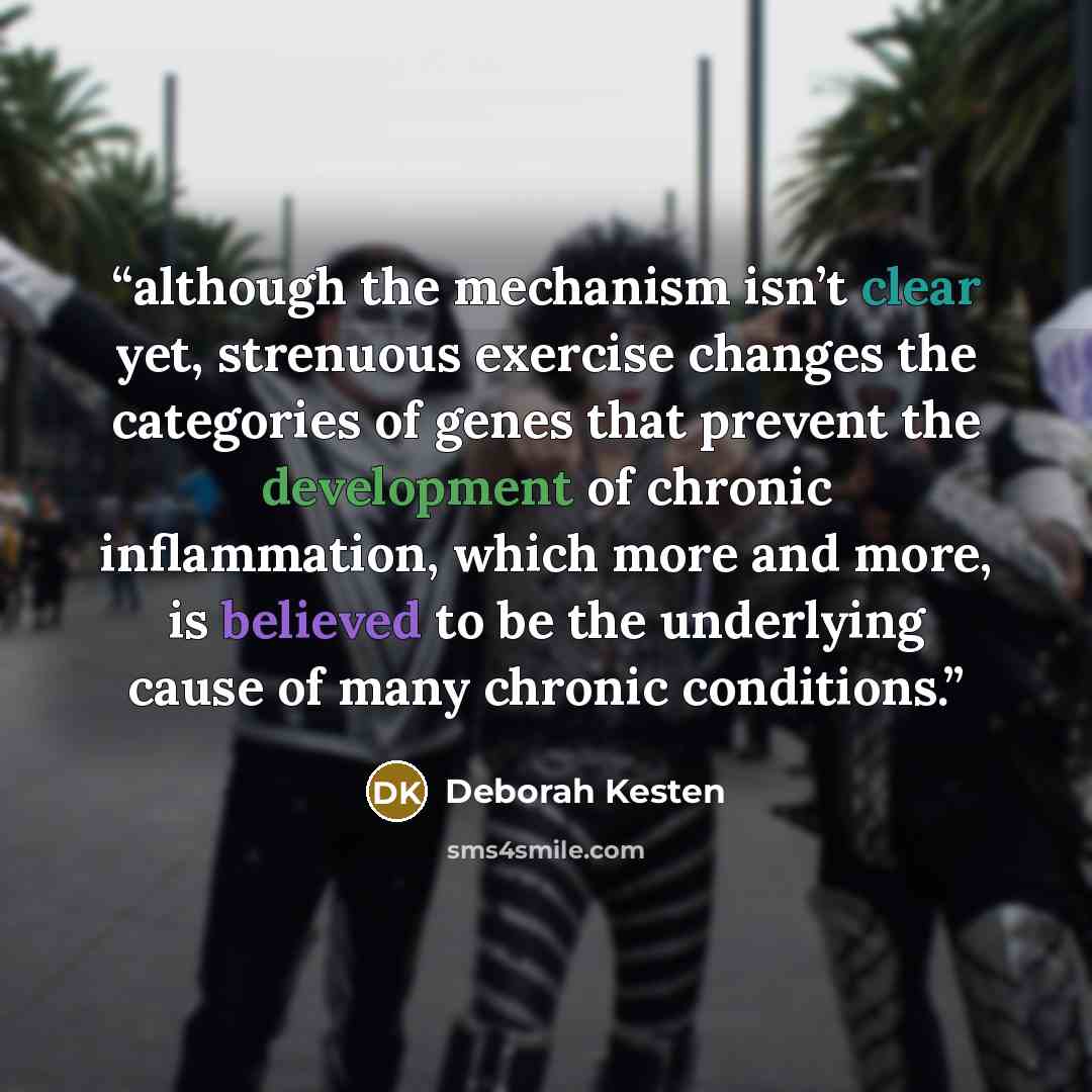 “although the mechanism isn’t clear yet, strenuous exercise changes the categories of genes that prevent the development of chronic inflammation, which more and more, is believed to be the underlying cause of many chronic conditions.” quote by Deborah Kesten