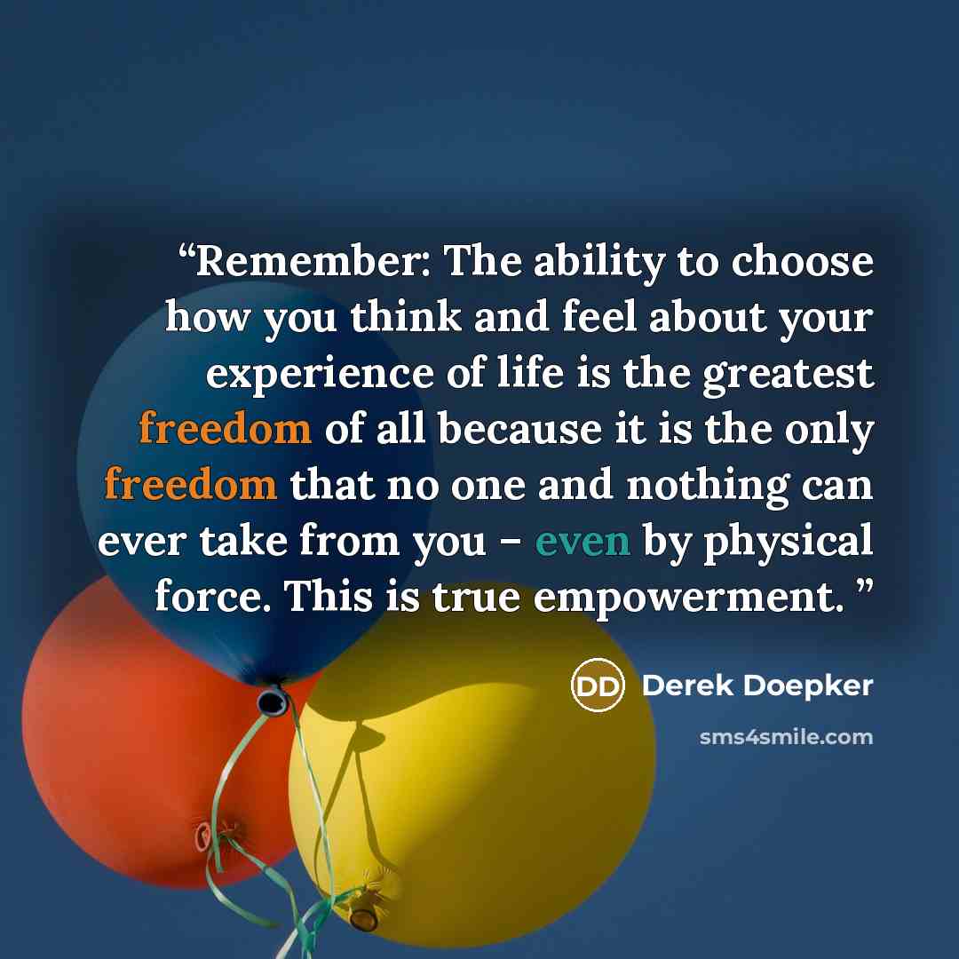 “Remember: The ability to choose how you think and feel about your experience of life is the greatest freedom of all because it is the only freedom that no one and nothing can ever take from you – even by physical force. This is true empowerment.” quote by Derek Doepker