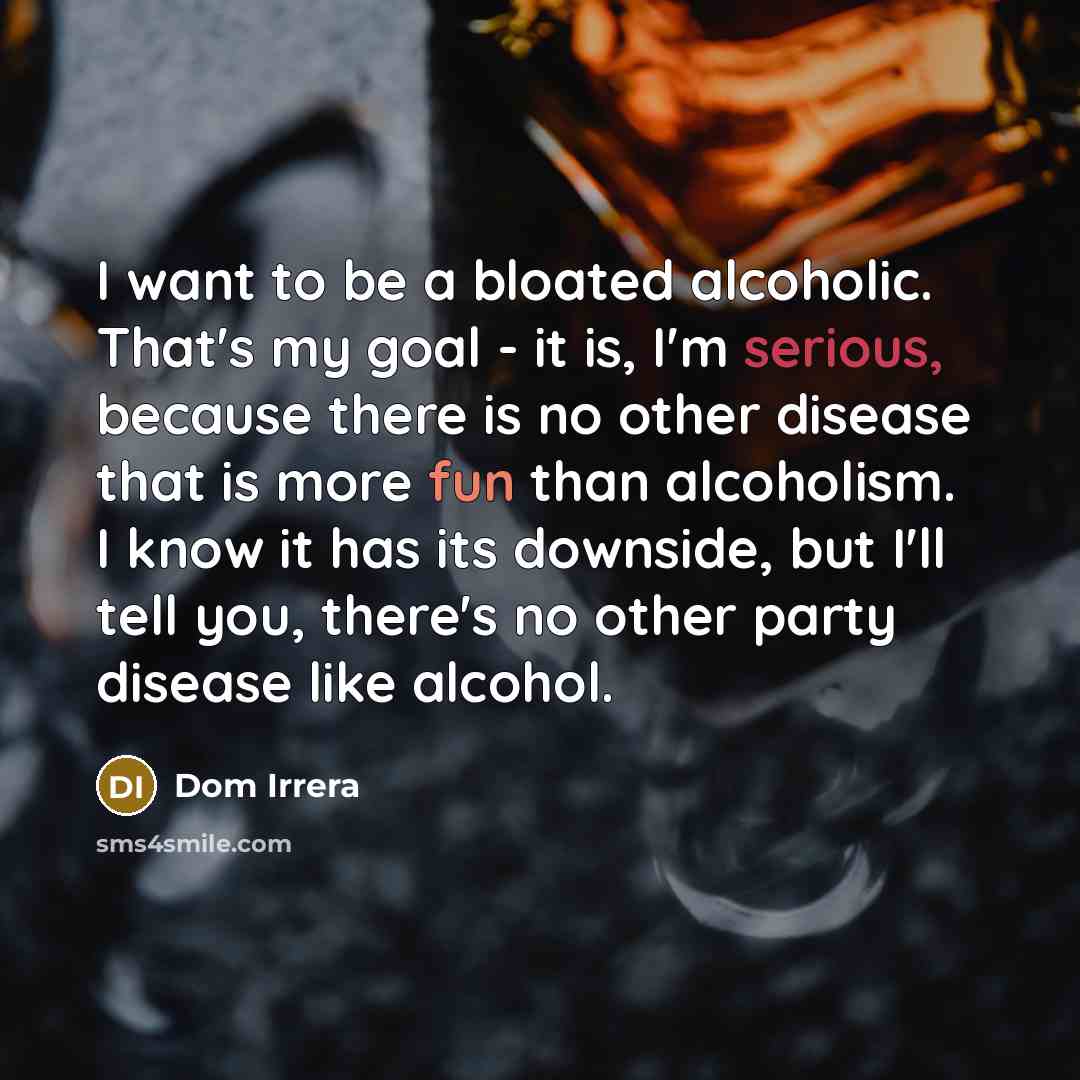 “I want to be a bloated alcoholic. That's my goal - it is, I'm serious, because there is no other disease that is more fun than alcoholism. I know it has its downside, but I'll tell you, there's no other party disease like alcohol.” quote by Dom Irrera