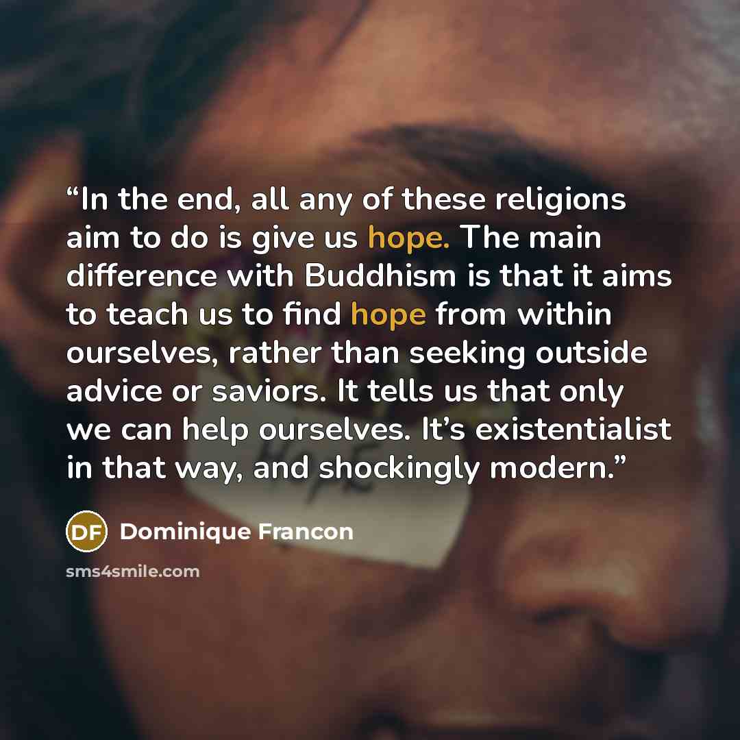 “In the end, all any of these religions aim to do is give us hope. The main difference with Buddhism is that it aims to teach us to find hope from within ourselves, rather than seeking outside advice or saviors. It tells us that only we can help ourselves. It’s existentialist in that way, and…” quote by Dominique Francon