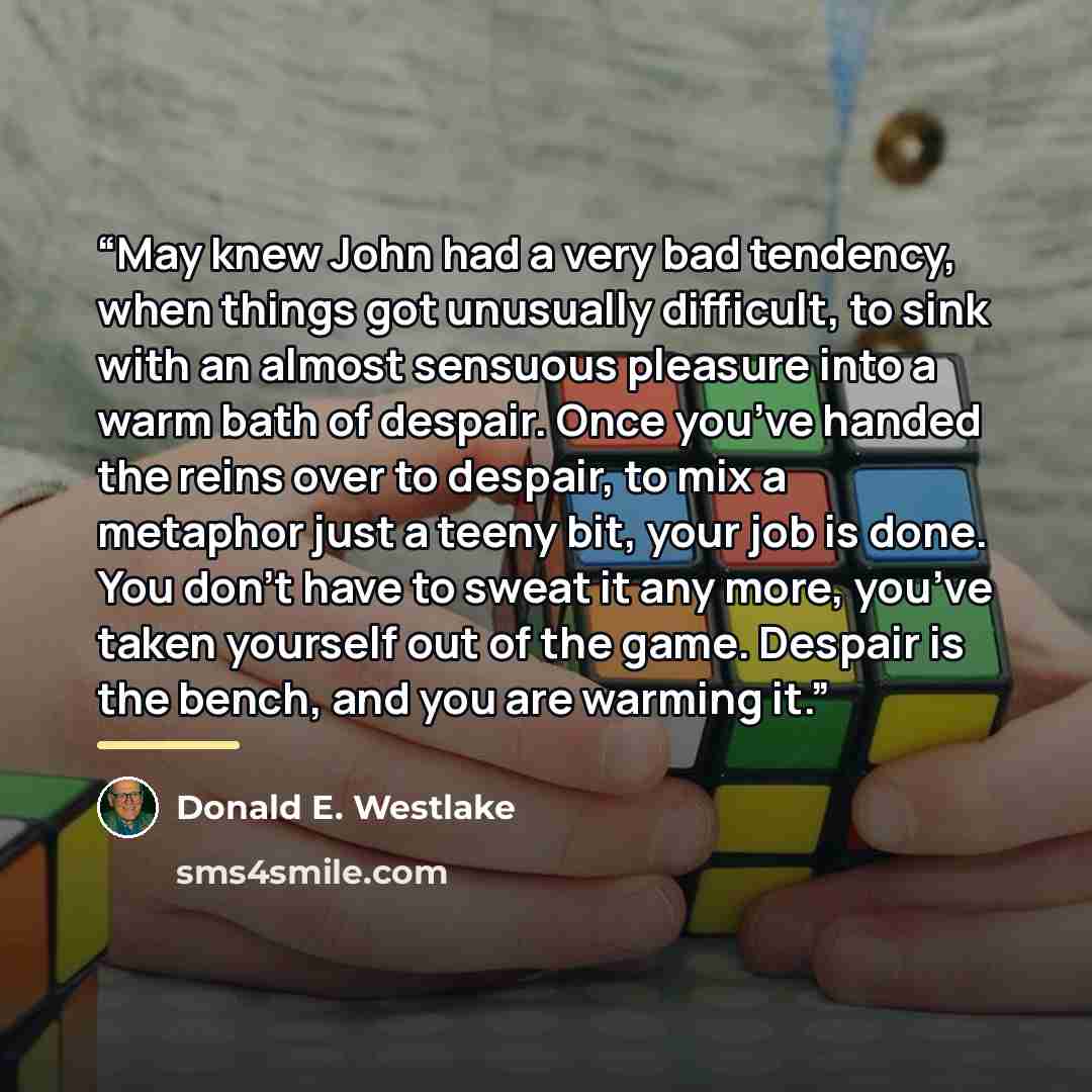 “May knew John had a very bad tendency, when things got unusually difficult, to sink with an almost sensuous pleasure into a warm bath of despair. Once you’ve handed the reins over to despair, to mix a metaphor just a teeny bit, your job is done. You don’t have to sweat it any more, you’ve taken…” quote by Donald E. Westlake