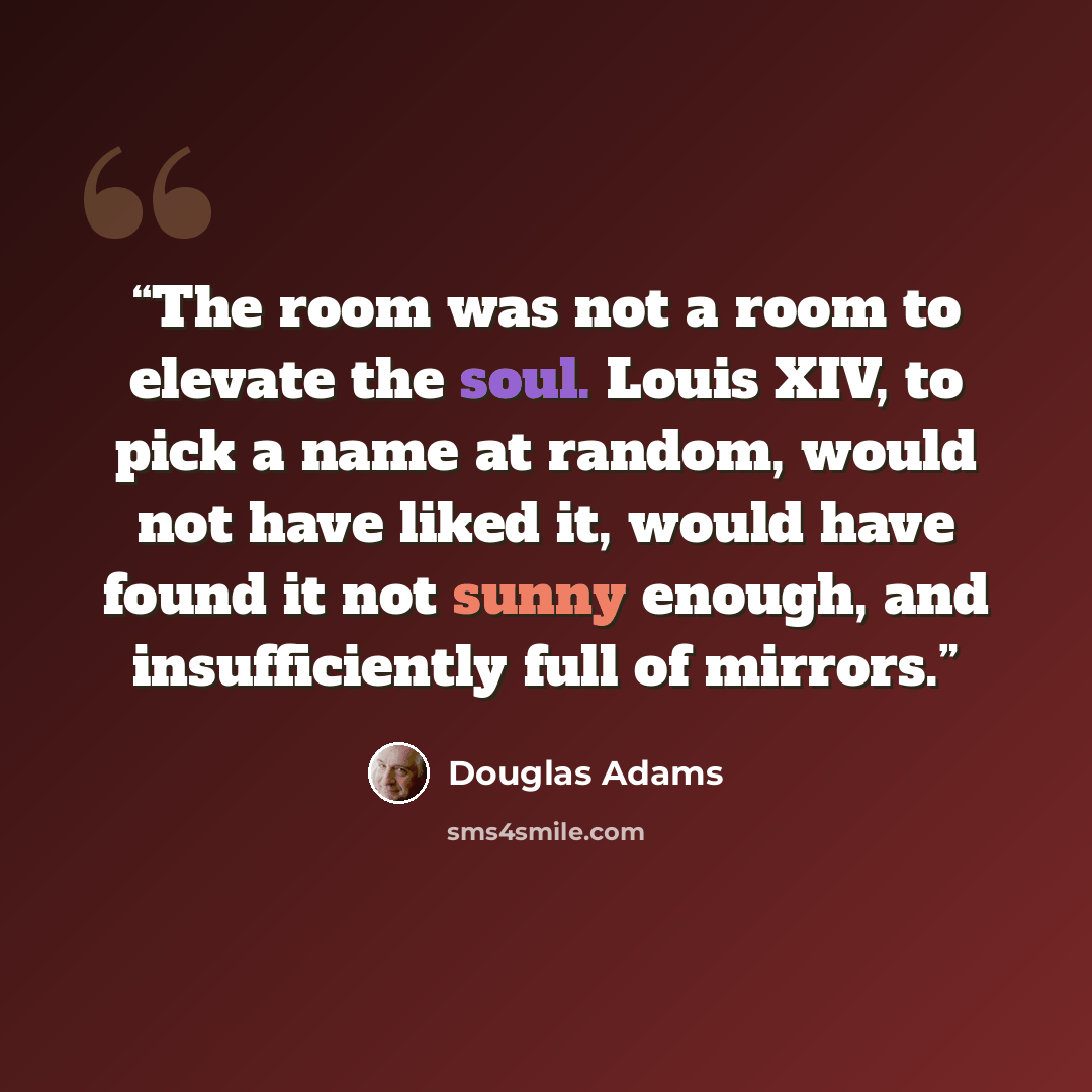 “The room was not a room to elevate the soul. Louis XIV, to pick a name at random, would not have liked it, would have found it not sunny enough, and insufficiently full of mirrors.” quote by Douglas Adams