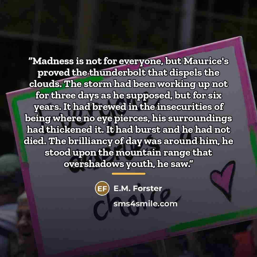 “Madness is not for everyone, but Maurice's proved the thunderbolt that dispels the clouds. The storm had been working up not for three days as he supposed, but for six years. It had brewed in the insecurities of being where no eye pierces, his surroundings had thickened it. It had burst and he had…” quote by E.M. Forster