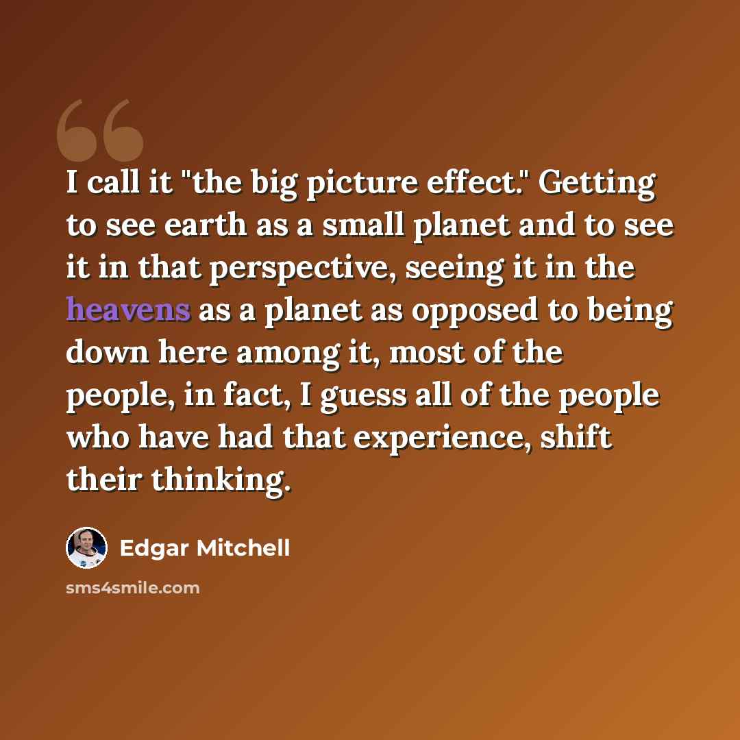 “I call it "the big picture effect." Getting to see earth as a small planet and to see it in that perspective, seeing it in the heavens as a planet as opposed to being down here among it, most of the people, in fact, I guess all of the people who have had that experience, shift their thinking.” quote by Edgar Mitchell
