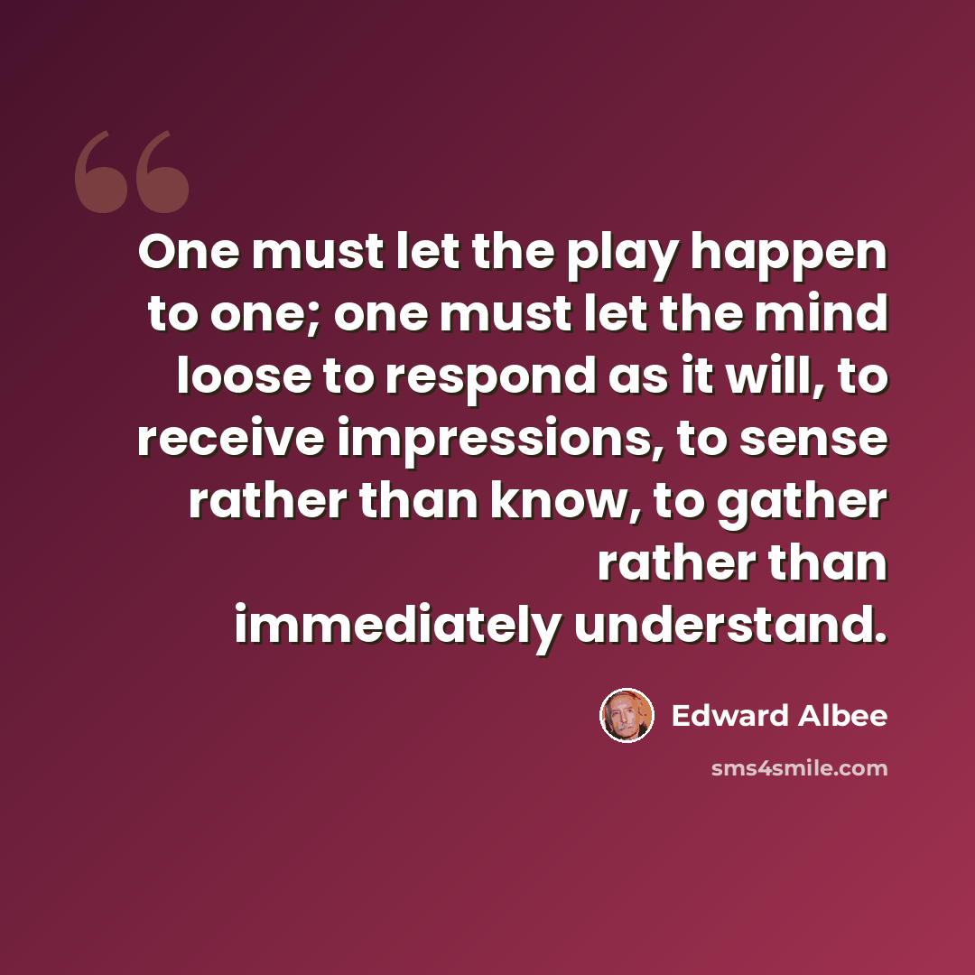 “One must let the play happen to one; one must let the mind loose to respond as it will, to receive impressions, to sense rather than know, to gather rather than immediately understand.” quote by Edward Albee