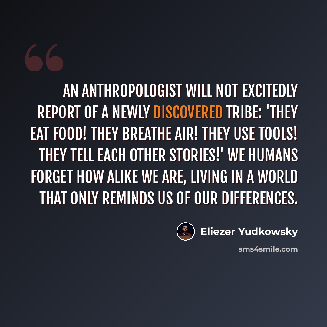 “An anthropologist will not excitedly report of a newly discovered tribe: 'They eat food! They breathe air! They use tools! They tell each other stories!' We humans forget how alike we are, living in a world that only reminds us of our differences.” quote by Eliezer Yudkowsky