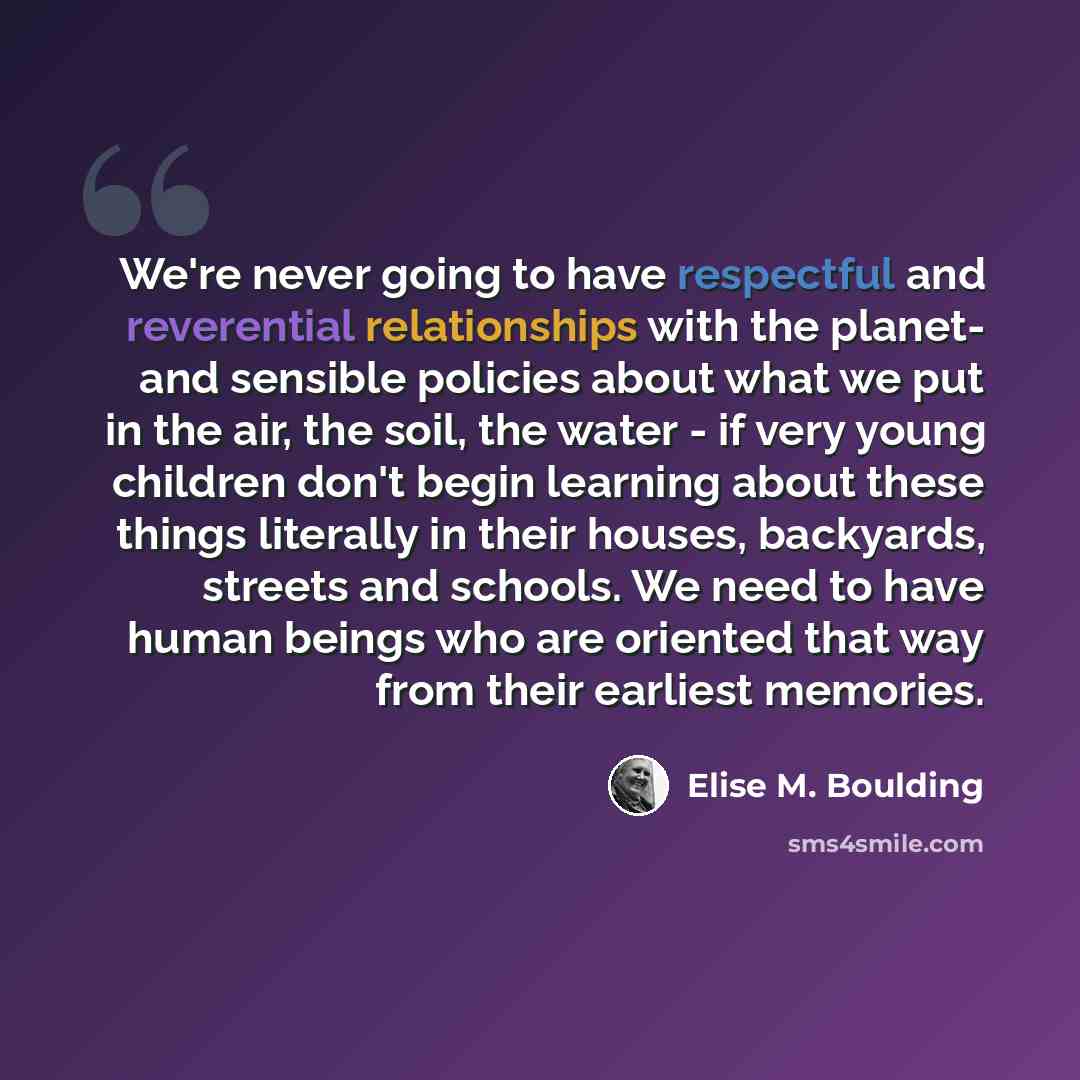 “We're never going to have respectful and reverential relationships with the planet- and sensible policies about what we put in the air, the soil, the water - if very young children don't begin learning about these things literally in their houses, backyards, streets and schools. We need to have…” quote by Elise M. Boulding