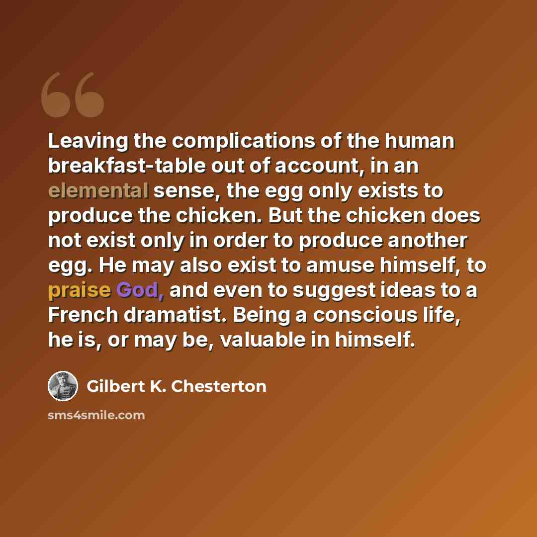 “Leaving the complications of the human breakfast-table out of account, in an elemental sense, the egg only exists to produce the chicken. But the chicken does not exist only in order to produce another egg. He may also exist to amuse himself, to praise God, and even to suggest ideas to a French…” quote by Gilbert K. Chesterton