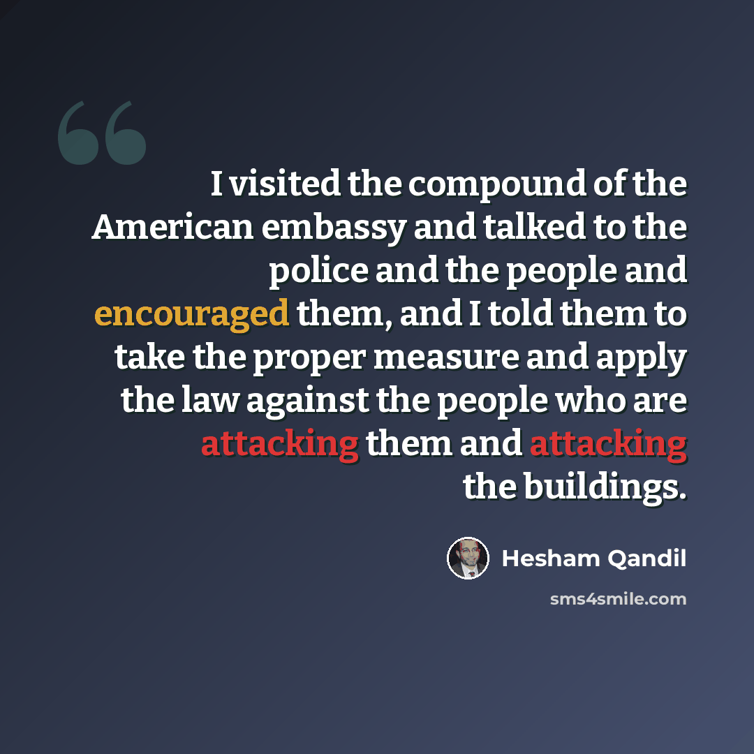“I visited the compound of the American embassy and talked to the police and the people and encouraged them, and I told them to take the proper measure and apply the law against the people who are attacking them and attacking the buildings.” quote by Hesham Qandil