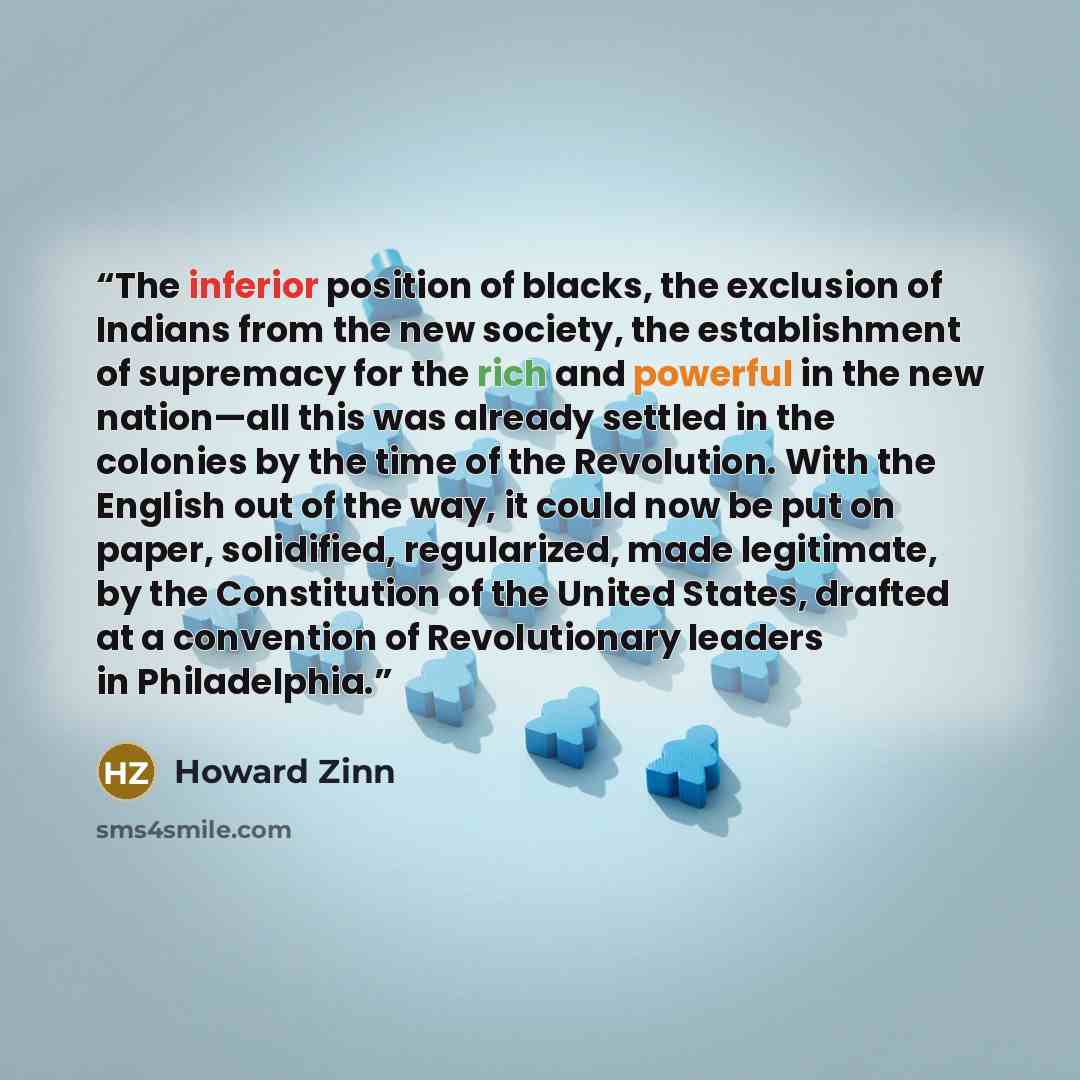 “The inferior position of blacks, the exclusion of Indians from the new society, the establishment of supremacy for the rich and powerful in the new nation—all this was already settled in the colonies by the time of the Revolution. With the English out of the way, it could now be put on paper…” quote by Howard Zinn