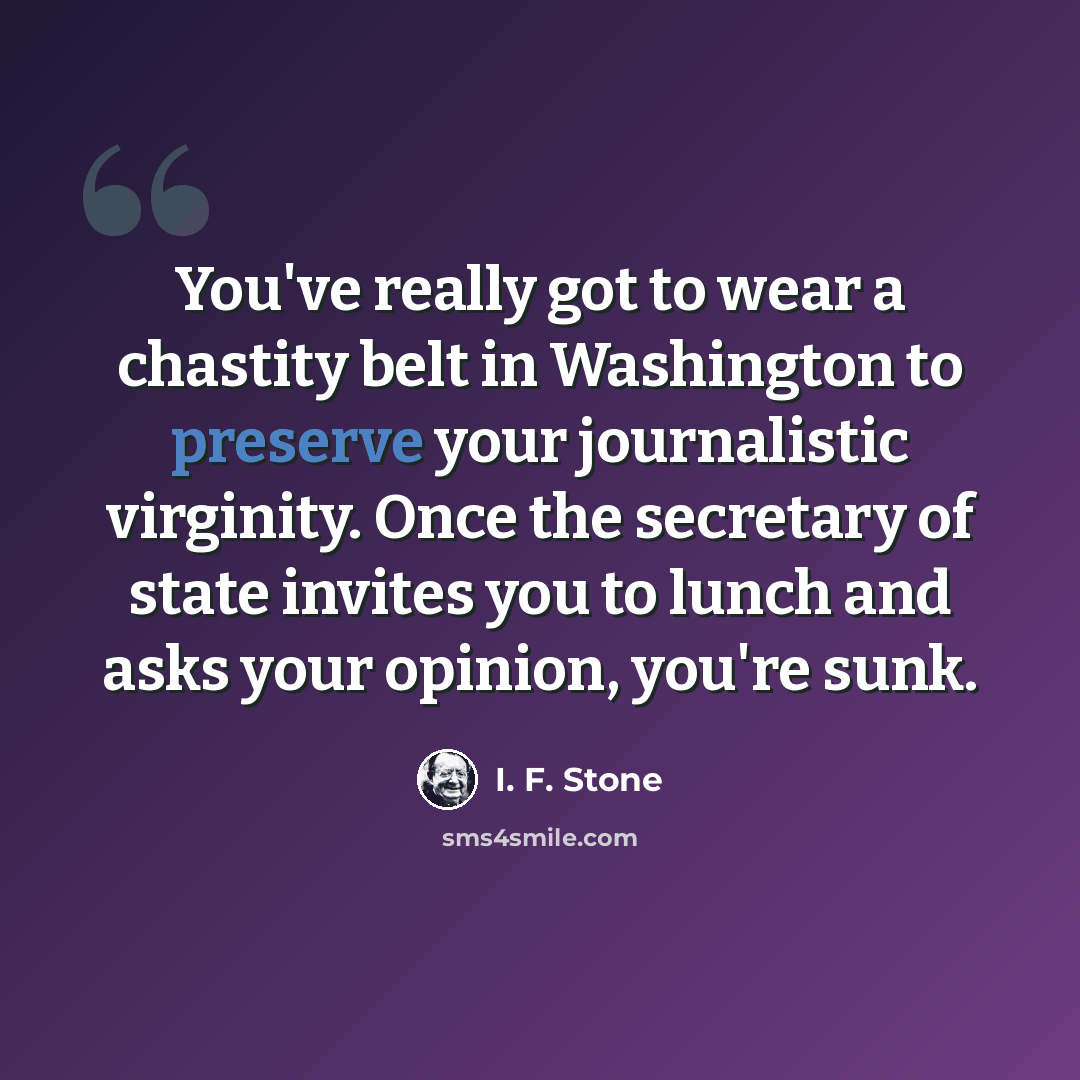 “You've really got to wear a chastity belt in Washington to preserve your journalistic virginity. Once the secretary of state invites you to lunch and asks your opinion, you're sunk.” quote by I. F. Stone
