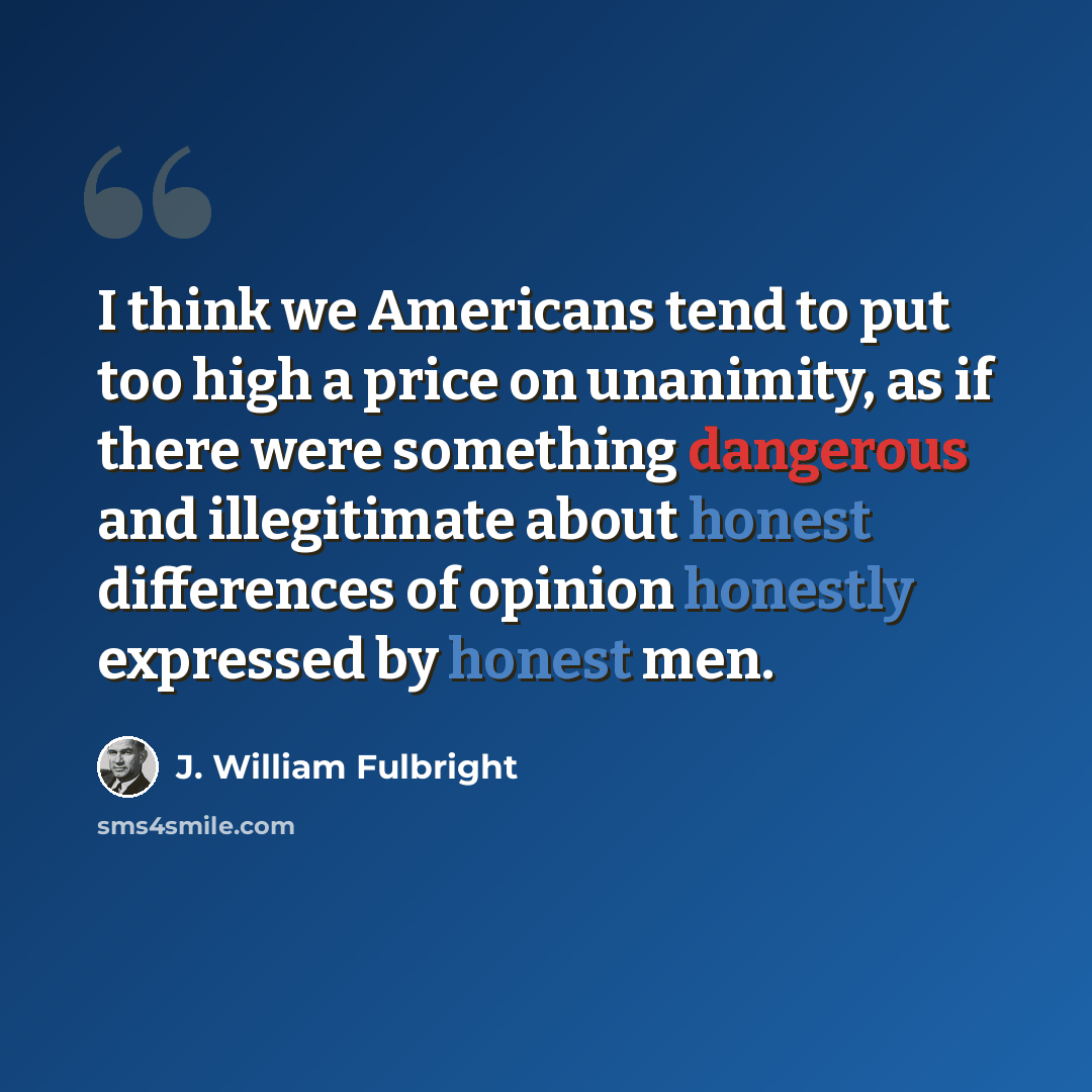 “I think we Americans tend to put too high a price on unanimity, as if there were something dangerous and illegitimate about honest differences of opinion honestly expressed by honest men.” quote by J. William Fulbright