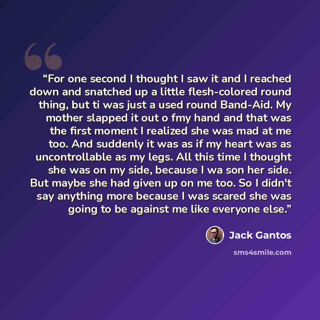 “For one second I thought I saw it and I reached down and snatched up a little flesh-colored round thing, but ti was just a used round Band-Aid. My mother slapped it out o fmy hand and that was the first moment I realized she was mad at me too. And suddenly it was as if my heart was as…” quote by Jack Gantos